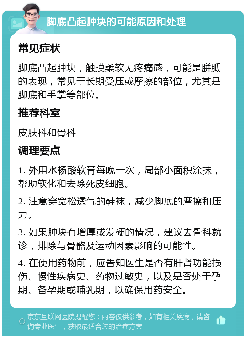 脚底凸起肿块的可能原因和处理 常见症状 脚底凸起肿块，触摸柔软无疼痛感，可能是胼胝的表现，常见于长期受压或摩擦的部位，尤其是脚底和手掌等部位。 推荐科室 皮肤科和骨科 调理要点 1. 外用水杨酸软膏每晚一次，局部小面积涂抹，帮助软化和去除死皮细胞。 2. 注意穿宽松透气的鞋袜，减少脚底的摩擦和压力。 3. 如果肿块有增厚或发硬的情况，建议去骨科就诊，排除与骨骼及运动因素影响的可能性。 4. 在使用药物前，应告知医生是否有肝肾功能损伤、慢性疾病史、药物过敏史，以及是否处于孕期、备孕期或哺乳期，以确保用药安全。