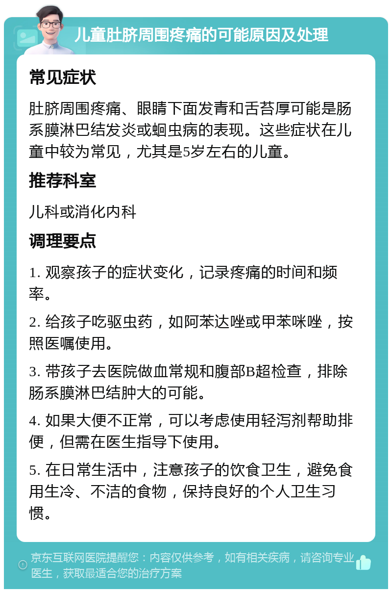 儿童肚脐周围疼痛的可能原因及处理 常见症状 肚脐周围疼痛、眼睛下面发青和舌苔厚可能是肠系膜淋巴结发炎或蛔虫病的表现。这些症状在儿童中较为常见，尤其是5岁左右的儿童。 推荐科室 儿科或消化内科 调理要点 1. 观察孩子的症状变化，记录疼痛的时间和频率。 2. 给孩子吃驱虫药，如阿苯达唑或甲苯咪唑，按照医嘱使用。 3. 带孩子去医院做血常规和腹部B超检查，排除肠系膜淋巴结肿大的可能。 4. 如果大便不正常，可以考虑使用轻泻剂帮助排便，但需在医生指导下使用。 5. 在日常生活中，注意孩子的饮食卫生，避免食用生冷、不洁的食物，保持良好的个人卫生习惯。