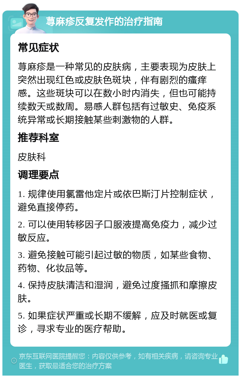 荨麻疹反复发作的治疗指南 常见症状 荨麻疹是一种常见的皮肤病，主要表现为皮肤上突然出现红色或皮肤色斑块，伴有剧烈的瘙痒感。这些斑块可以在数小时内消失，但也可能持续数天或数周。易感人群包括有过敏史、免疫系统异常或长期接触某些刺激物的人群。 推荐科室 皮肤科 调理要点 1. 规律使用氯雷他定片或依巴斯汀片控制症状，避免直接停药。 2. 可以使用转移因子口服液提高免疫力，减少过敏反应。 3. 避免接触可能引起过敏的物质，如某些食物、药物、化妆品等。 4. 保持皮肤清洁和湿润，避免过度搔抓和摩擦皮肤。 5. 如果症状严重或长期不缓解，应及时就医或复诊，寻求专业的医疗帮助。