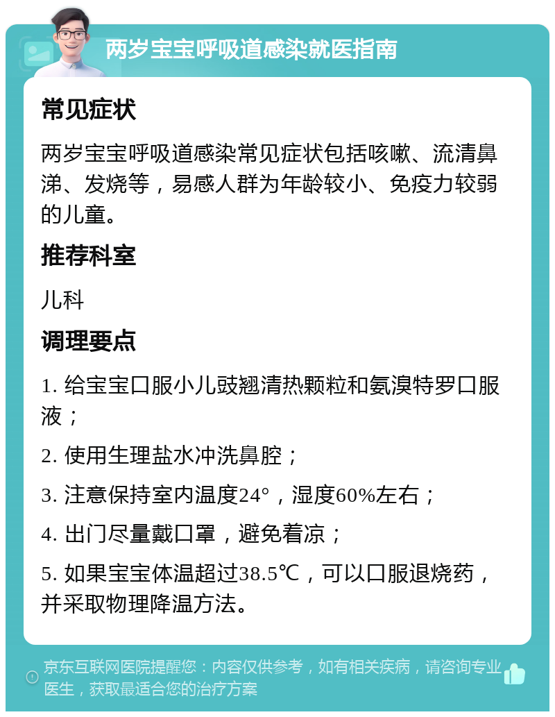 两岁宝宝呼吸道感染就医指南 常见症状 两岁宝宝呼吸道感染常见症状包括咳嗽、流清鼻涕、发烧等，易感人群为年龄较小、免疫力较弱的儿童。 推荐科室 儿科 调理要点 1. 给宝宝口服小儿豉翘清热颗粒和氨溴特罗口服液； 2. 使用生理盐水冲洗鼻腔； 3. 注意保持室内温度24°，湿度60%左右； 4. 出门尽量戴口罩，避免着凉； 5. 如果宝宝体温超过38.5℃，可以口服退烧药，并采取物理降温方法。