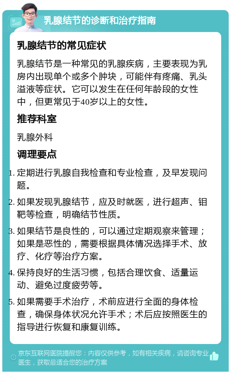 乳腺结节的诊断和治疗指南 乳腺结节的常见症状 乳腺结节是一种常见的乳腺疾病，主要表现为乳房内出现单个或多个肿块，可能伴有疼痛、乳头溢液等症状。它可以发生在任何年龄段的女性中，但更常见于40岁以上的女性。 推荐科室 乳腺外科 调理要点 定期进行乳腺自我检查和专业检查，及早发现问题。 如果发现乳腺结节，应及时就医，进行超声、钼靶等检查，明确结节性质。 如果结节是良性的，可以通过定期观察来管理；如果是恶性的，需要根据具体情况选择手术、放疗、化疗等治疗方案。 保持良好的生活习惯，包括合理饮食、适量运动、避免过度疲劳等。 如果需要手术治疗，术前应进行全面的身体检查，确保身体状况允许手术；术后应按照医生的指导进行恢复和康复训练。