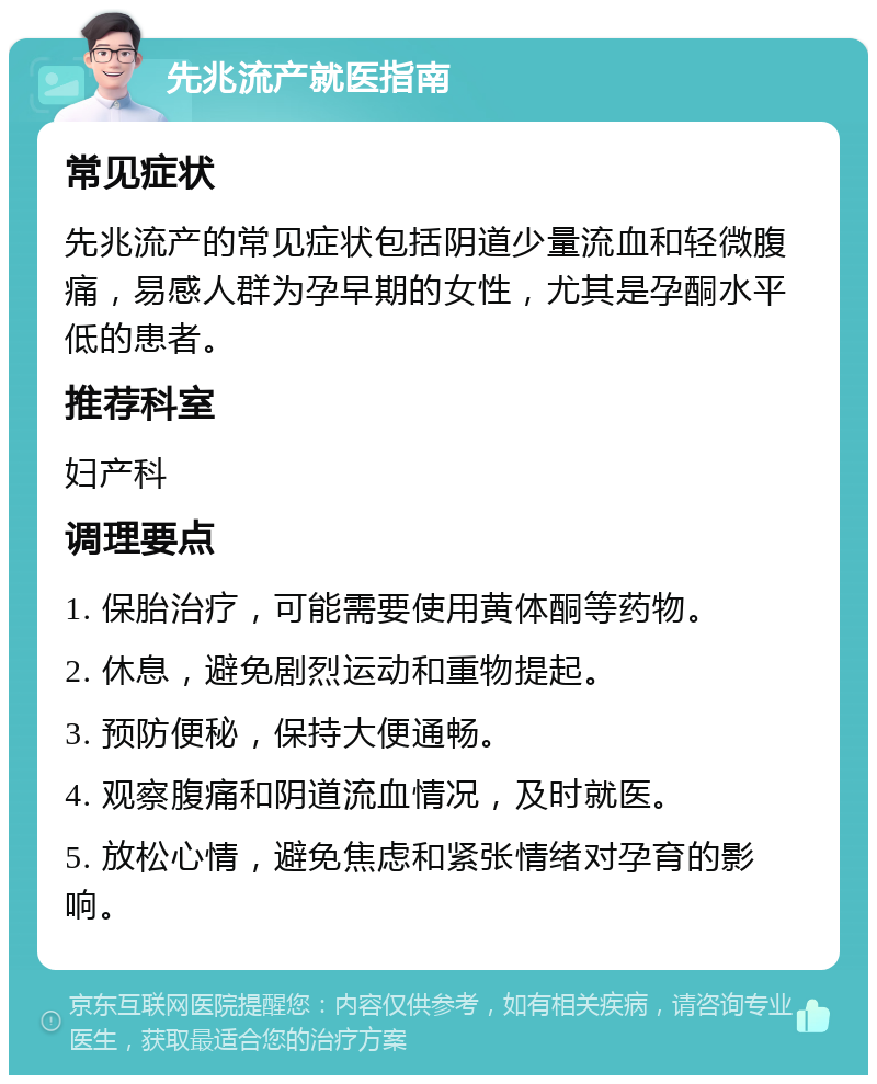 先兆流产就医指南 常见症状 先兆流产的常见症状包括阴道少量流血和轻微腹痛，易感人群为孕早期的女性，尤其是孕酮水平低的患者。 推荐科室 妇产科 调理要点 1. 保胎治疗，可能需要使用黄体酮等药物。 2. 休息，避免剧烈运动和重物提起。 3. 预防便秘，保持大便通畅。 4. 观察腹痛和阴道流血情况，及时就医。 5. 放松心情，避免焦虑和紧张情绪对孕育的影响。