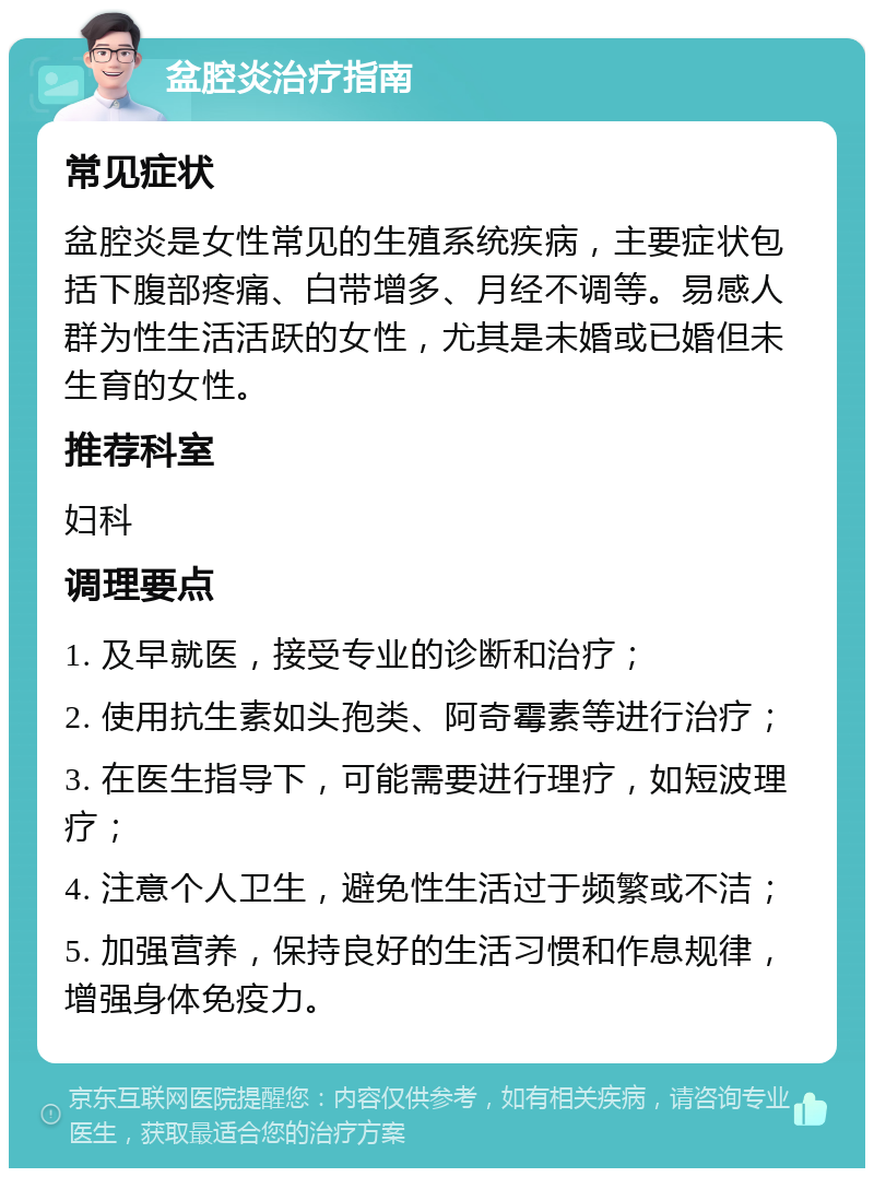 盆腔炎治疗指南 常见症状 盆腔炎是女性常见的生殖系统疾病，主要症状包括下腹部疼痛、白带增多、月经不调等。易感人群为性生活活跃的女性，尤其是未婚或已婚但未生育的女性。 推荐科室 妇科 调理要点 1. 及早就医，接受专业的诊断和治疗； 2. 使用抗生素如头孢类、阿奇霉素等进行治疗； 3. 在医生指导下，可能需要进行理疗，如短波理疗； 4. 注意个人卫生，避免性生活过于频繁或不洁； 5. 加强营养，保持良好的生活习惯和作息规律，增强身体免疫力。