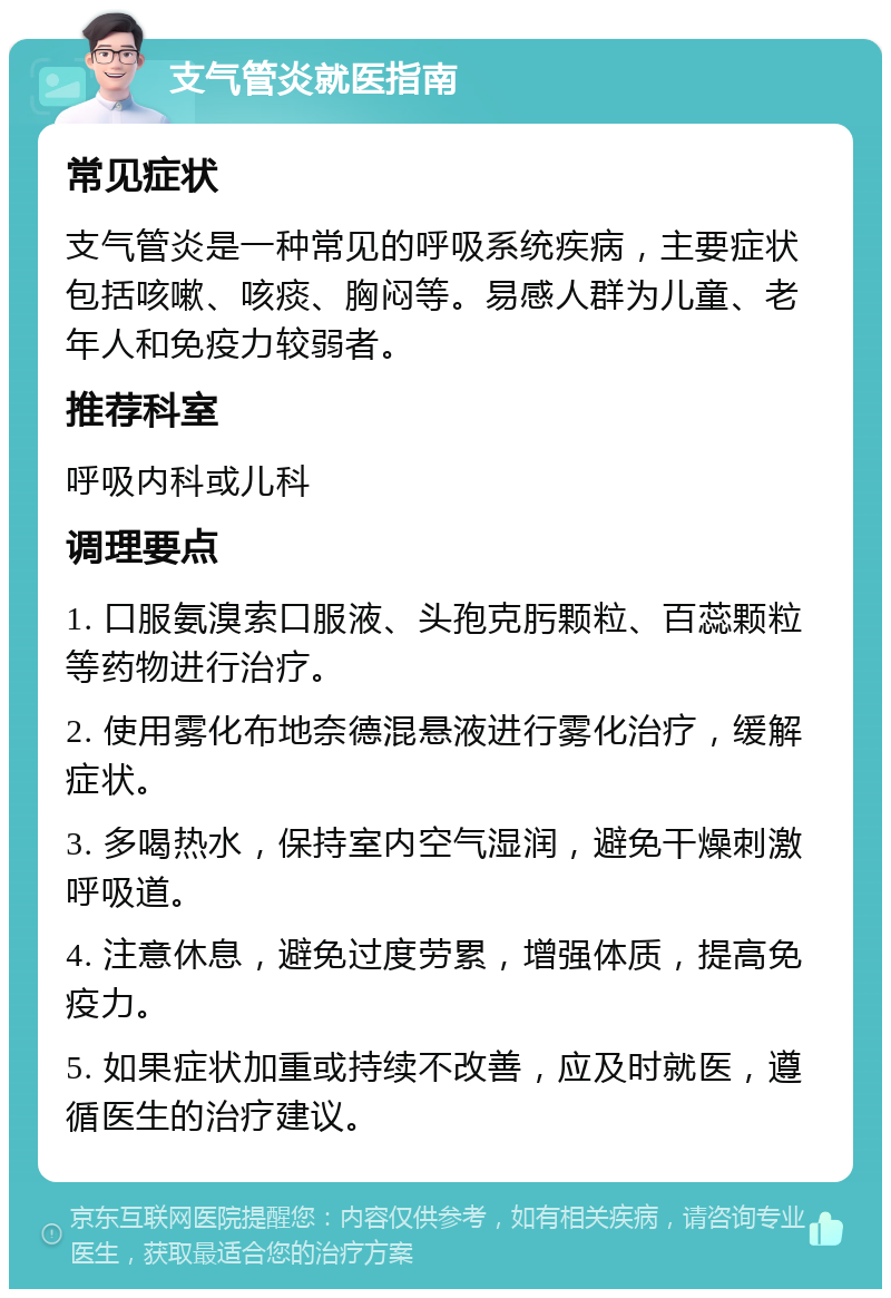 支气管炎就医指南 常见症状 支气管炎是一种常见的呼吸系统疾病，主要症状包括咳嗽、咳痰、胸闷等。易感人群为儿童、老年人和免疫力较弱者。 推荐科室 呼吸内科或儿科 调理要点 1. 口服氨溴索口服液、头孢克肟颗粒、百蕊颗粒等药物进行治疗。 2. 使用雾化布地奈德混悬液进行雾化治疗，缓解症状。 3. 多喝热水，保持室内空气湿润，避免干燥刺激呼吸道。 4. 注意休息，避免过度劳累，增强体质，提高免疫力。 5. 如果症状加重或持续不改善，应及时就医，遵循医生的治疗建议。