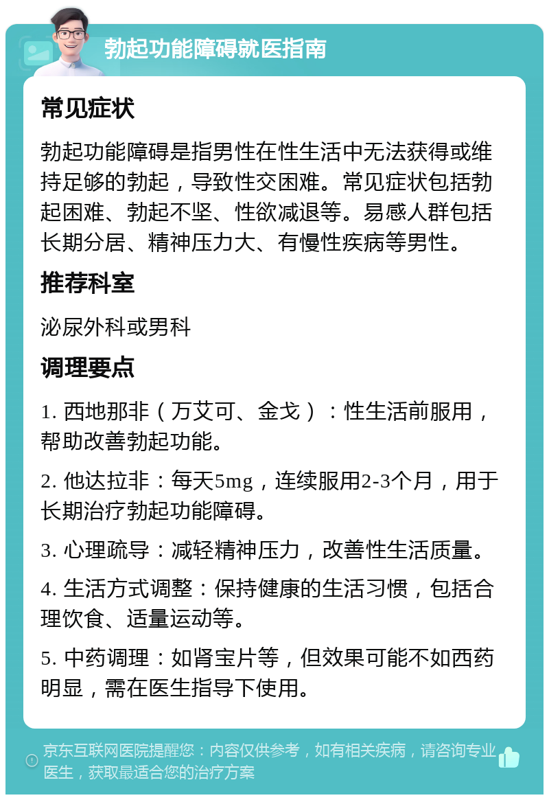 勃起功能障碍就医指南 常见症状 勃起功能障碍是指男性在性生活中无法获得或维持足够的勃起，导致性交困难。常见症状包括勃起困难、勃起不坚、性欲减退等。易感人群包括长期分居、精神压力大、有慢性疾病等男性。 推荐科室 泌尿外科或男科 调理要点 1. 西地那非（万艾可、金戈）：性生活前服用，帮助改善勃起功能。 2. 他达拉非：每天5mg，连续服用2-3个月，用于长期治疗勃起功能障碍。 3. 心理疏导：减轻精神压力，改善性生活质量。 4. 生活方式调整：保持健康的生活习惯，包括合理饮食、适量运动等。 5. 中药调理：如肾宝片等，但效果可能不如西药明显，需在医生指导下使用。