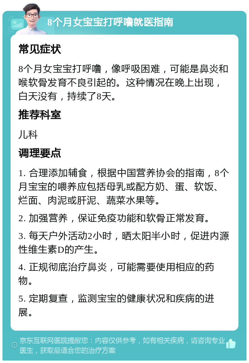 8个月女宝宝打呼噜就医指南 常见症状 8个月女宝宝打呼噜，像呼吸困难，可能是鼻炎和喉软骨发育不良引起的。这种情况在晚上出现，白天没有，持续了8天。 推荐科室 儿科 调理要点 1. 合理添加辅食，根据中国营养协会的指南，8个月宝宝的喂养应包括母乳或配方奶、蛋、软饭、烂面、肉泥或肝泥、蔬菜水果等。 2. 加强营养，保证免疫功能和软骨正常发育。 3. 每天户外活动2小时，晒太阳半小时，促进内源性维生素D的产生。 4. 正规彻底治疗鼻炎，可能需要使用相应的药物。 5. 定期复查，监测宝宝的健康状况和疾病的进展。