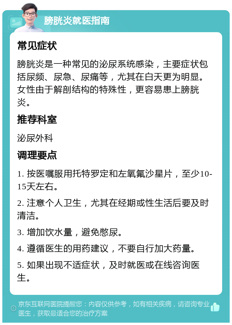 膀胱炎就医指南 常见症状 膀胱炎是一种常见的泌尿系统感染，主要症状包括尿频、尿急、尿痛等，尤其在白天更为明显。女性由于解剖结构的特殊性，更容易患上膀胱炎。 推荐科室 泌尿外科 调理要点 1. 按医嘱服用托特罗定和左氧氟沙星片，至少10-15天左右。 2. 注意个人卫生，尤其在经期或性生活后要及时清洁。 3. 增加饮水量，避免憋尿。 4. 遵循医生的用药建议，不要自行加大药量。 5. 如果出现不适症状，及时就医或在线咨询医生。