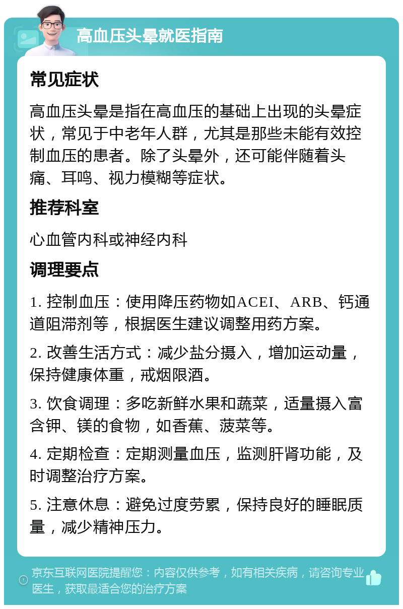 高血压头晕就医指南 常见症状 高血压头晕是指在高血压的基础上出现的头晕症状，常见于中老年人群，尤其是那些未能有效控制血压的患者。除了头晕外，还可能伴随着头痛、耳鸣、视力模糊等症状。 推荐科室 心血管内科或神经内科 调理要点 1. 控制血压：使用降压药物如ACEI、ARB、钙通道阻滞剂等，根据医生建议调整用药方案。 2. 改善生活方式：减少盐分摄入，增加运动量，保持健康体重，戒烟限酒。 3. 饮食调理：多吃新鲜水果和蔬菜，适量摄入富含钾、镁的食物，如香蕉、菠菜等。 4. 定期检查：定期测量血压，监测肝肾功能，及时调整治疗方案。 5. 注意休息：避免过度劳累，保持良好的睡眠质量，减少精神压力。