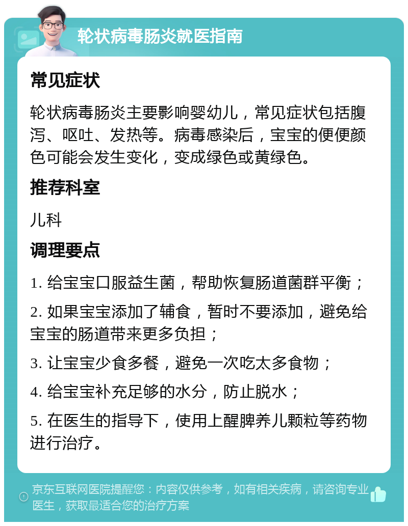 轮状病毒肠炎就医指南 常见症状 轮状病毒肠炎主要影响婴幼儿，常见症状包括腹泻、呕吐、发热等。病毒感染后，宝宝的便便颜色可能会发生变化，变成绿色或黄绿色。 推荐科室 儿科 调理要点 1. 给宝宝口服益生菌，帮助恢复肠道菌群平衡； 2. 如果宝宝添加了辅食，暂时不要添加，避免给宝宝的肠道带来更多负担； 3. 让宝宝少食多餐，避免一次吃太多食物； 4. 给宝宝补充足够的水分，防止脱水； 5. 在医生的指导下，使用上醒脾养儿颗粒等药物进行治疗。