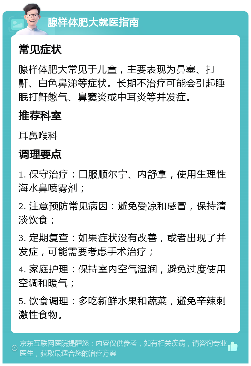 腺样体肥大就医指南 常见症状 腺样体肥大常见于儿童，主要表现为鼻塞、打鼾、白色鼻涕等症状。长期不治疗可能会引起睡眠打鼾憋气、鼻窦炎或中耳炎等并发症。 推荐科室 耳鼻喉科 调理要点 1. 保守治疗：口服顺尔宁、内舒拿，使用生理性海水鼻喷雾剂； 2. 注意预防常见病因：避免受凉和感冒，保持清淡饮食； 3. 定期复查：如果症状没有改善，或者出现了并发症，可能需要考虑手术治疗； 4. 家庭护理：保持室内空气湿润，避免过度使用空调和暖气； 5. 饮食调理：多吃新鲜水果和蔬菜，避免辛辣刺激性食物。