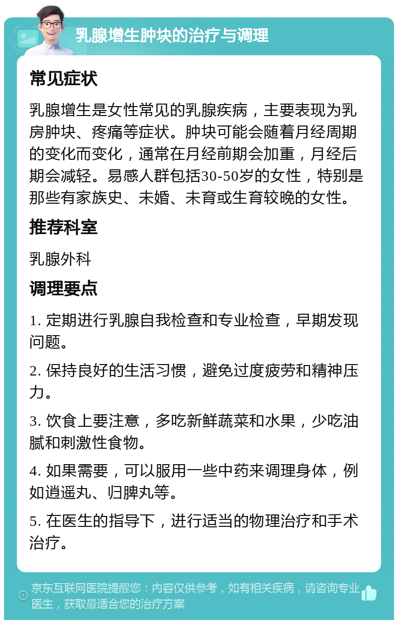 乳腺增生肿块的治疗与调理 常见症状 乳腺增生是女性常见的乳腺疾病，主要表现为乳房肿块、疼痛等症状。肿块可能会随着月经周期的变化而变化，通常在月经前期会加重，月经后期会减轻。易感人群包括30-50岁的女性，特别是那些有家族史、未婚、未育或生育较晚的女性。 推荐科室 乳腺外科 调理要点 1. 定期进行乳腺自我检查和专业检查，早期发现问题。 2. 保持良好的生活习惯，避免过度疲劳和精神压力。 3. 饮食上要注意，多吃新鲜蔬菜和水果，少吃油腻和刺激性食物。 4. 如果需要，可以服用一些中药来调理身体，例如逍遥丸、归脾丸等。 5. 在医生的指导下，进行适当的物理治疗和手术治疗。