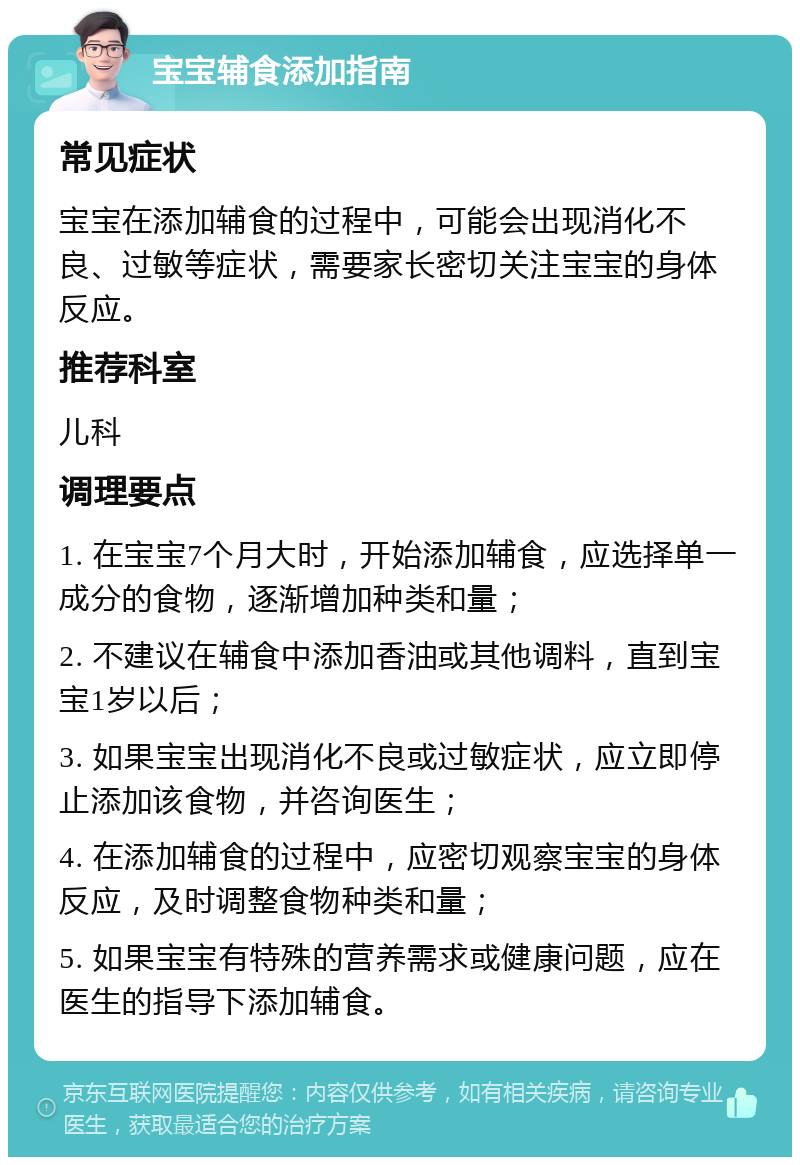 宝宝辅食添加指南 常见症状 宝宝在添加辅食的过程中，可能会出现消化不良、过敏等症状，需要家长密切关注宝宝的身体反应。 推荐科室 儿科 调理要点 1. 在宝宝7个月大时，开始添加辅食，应选择单一成分的食物，逐渐增加种类和量； 2. 不建议在辅食中添加香油或其他调料，直到宝宝1岁以后； 3. 如果宝宝出现消化不良或过敏症状，应立即停止添加该食物，并咨询医生； 4. 在添加辅食的过程中，应密切观察宝宝的身体反应，及时调整食物种类和量； 5. 如果宝宝有特殊的营养需求或健康问题，应在医生的指导下添加辅食。