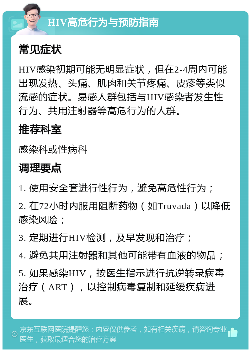 HIV高危行为与预防指南 常见症状 HIV感染初期可能无明显症状，但在2-4周内可能出现发热、头痛、肌肉和关节疼痛、皮疹等类似流感的症状。易感人群包括与HIV感染者发生性行为、共用注射器等高危行为的人群。 推荐科室 感染科或性病科 调理要点 1. 使用安全套进行性行为，避免高危性行为； 2. 在72小时内服用阻断药物（如Truvada）以降低感染风险； 3. 定期进行HIV检测，及早发现和治疗； 4. 避免共用注射器和其他可能带有血液的物品； 5. 如果感染HIV，按医生指示进行抗逆转录病毒治疗（ART），以控制病毒复制和延缓疾病进展。