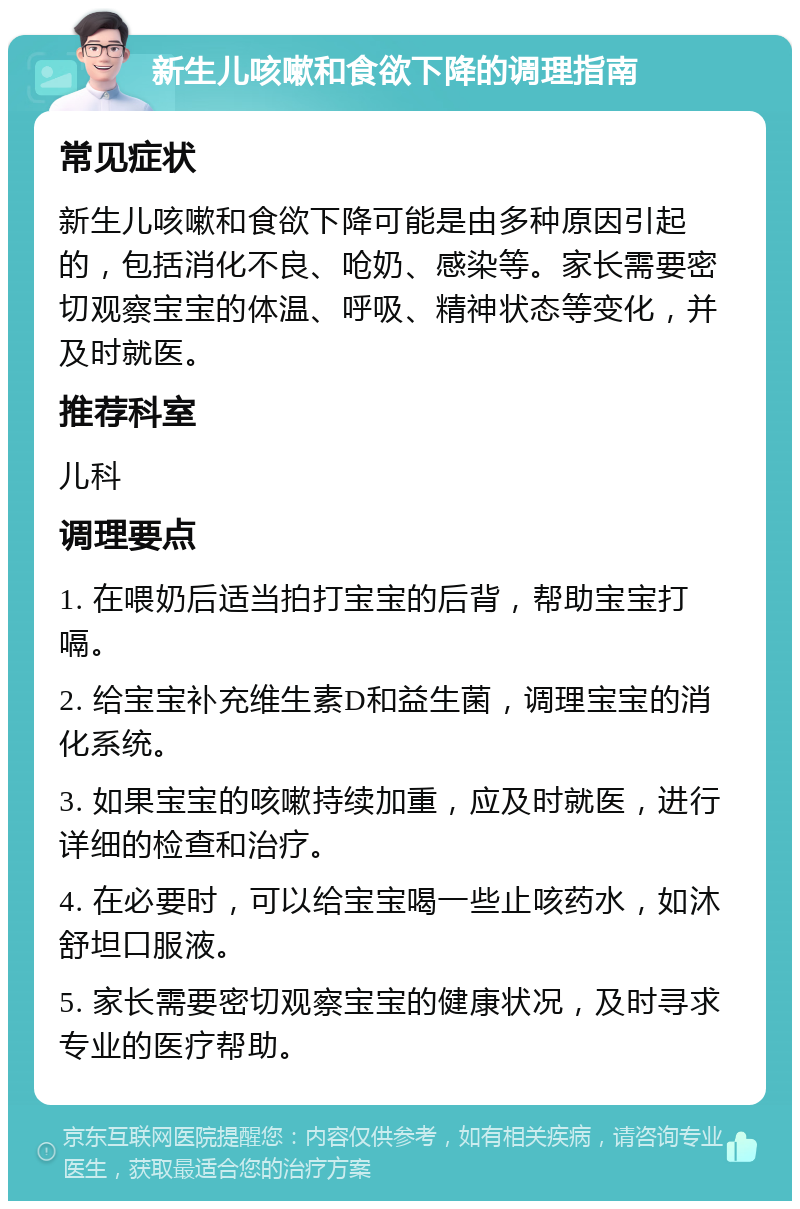 新生儿咳嗽和食欲下降的调理指南 常见症状 新生儿咳嗽和食欲下降可能是由多种原因引起的，包括消化不良、呛奶、感染等。家长需要密切观察宝宝的体温、呼吸、精神状态等变化，并及时就医。 推荐科室 儿科 调理要点 1. 在喂奶后适当拍打宝宝的后背，帮助宝宝打嗝。 2. 给宝宝补充维生素D和益生菌，调理宝宝的消化系统。 3. 如果宝宝的咳嗽持续加重，应及时就医，进行详细的检查和治疗。 4. 在必要时，可以给宝宝喝一些止咳药水，如沐舒坦口服液。 5. 家长需要密切观察宝宝的健康状况，及时寻求专业的医疗帮助。