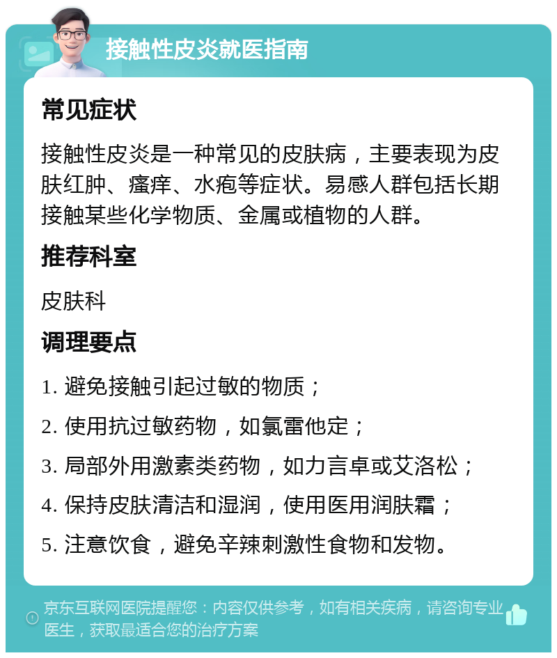 接触性皮炎就医指南 常见症状 接触性皮炎是一种常见的皮肤病，主要表现为皮肤红肿、瘙痒、水疱等症状。易感人群包括长期接触某些化学物质、金属或植物的人群。 推荐科室 皮肤科 调理要点 1. 避免接触引起过敏的物质； 2. 使用抗过敏药物，如氯雷他定； 3. 局部外用激素类药物，如力言卓或艾洛松； 4. 保持皮肤清洁和湿润，使用医用润肤霜； 5. 注意饮食，避免辛辣刺激性食物和发物。