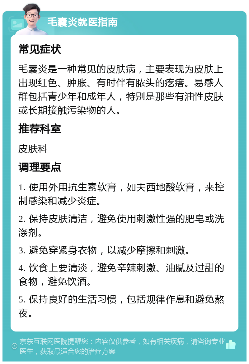 毛囊炎就医指南 常见症状 毛囊炎是一种常见的皮肤病，主要表现为皮肤上出现红色、肿胀、有时伴有脓头的疙瘩。易感人群包括青少年和成年人，特别是那些有油性皮肤或长期接触污染物的人。 推荐科室 皮肤科 调理要点 1. 使用外用抗生素软膏，如夫西地酸软膏，来控制感染和减少炎症。 2. 保持皮肤清洁，避免使用刺激性强的肥皂或洗涤剂。 3. 避免穿紧身衣物，以减少摩擦和刺激。 4. 饮食上要清淡，避免辛辣刺激、油腻及过甜的食物，避免饮酒。 5. 保持良好的生活习惯，包括规律作息和避免熬夜。