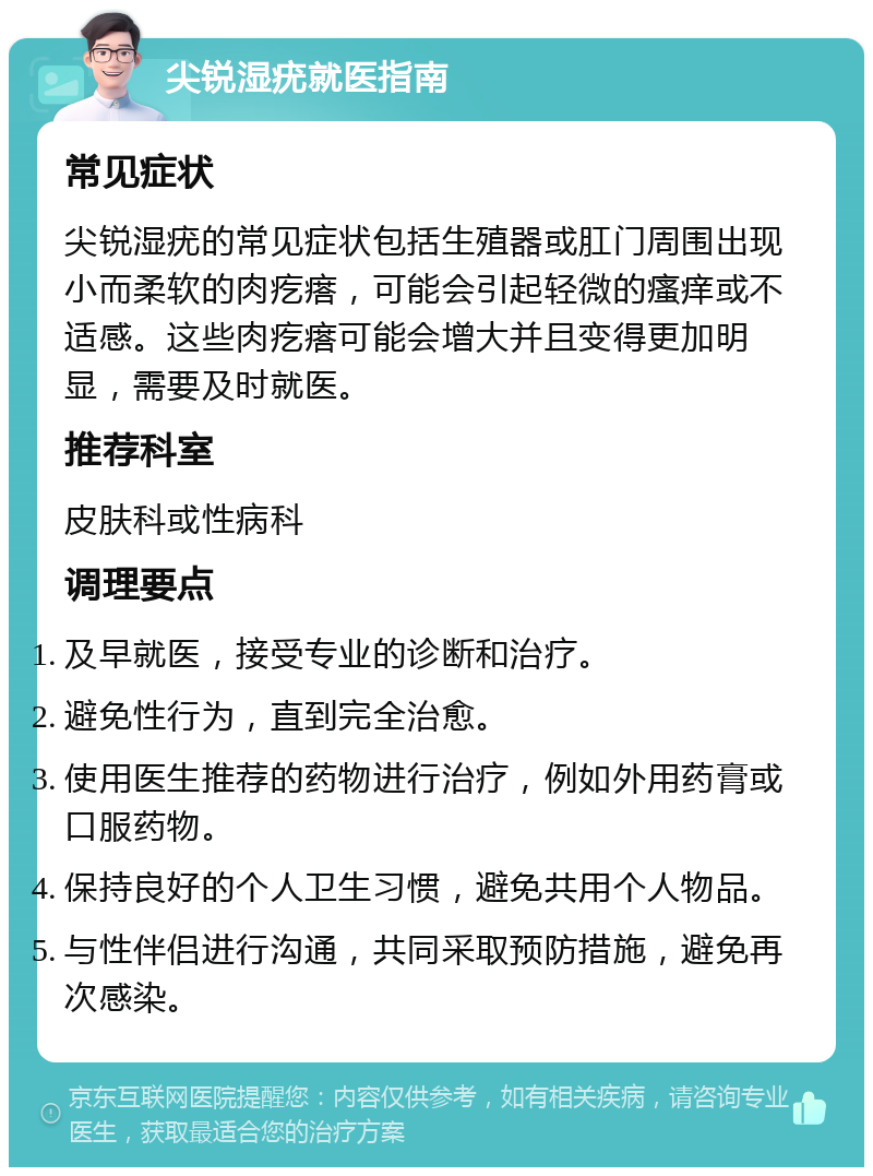 尖锐湿疣就医指南 常见症状 尖锐湿疣的常见症状包括生殖器或肛门周围出现小而柔软的肉疙瘩，可能会引起轻微的瘙痒或不适感。这些肉疙瘩可能会增大并且变得更加明显，需要及时就医。 推荐科室 皮肤科或性病科 调理要点 及早就医，接受专业的诊断和治疗。 避免性行为，直到完全治愈。 使用医生推荐的药物进行治疗，例如外用药膏或口服药物。 保持良好的个人卫生习惯，避免共用个人物品。 与性伴侣进行沟通，共同采取预防措施，避免再次感染。