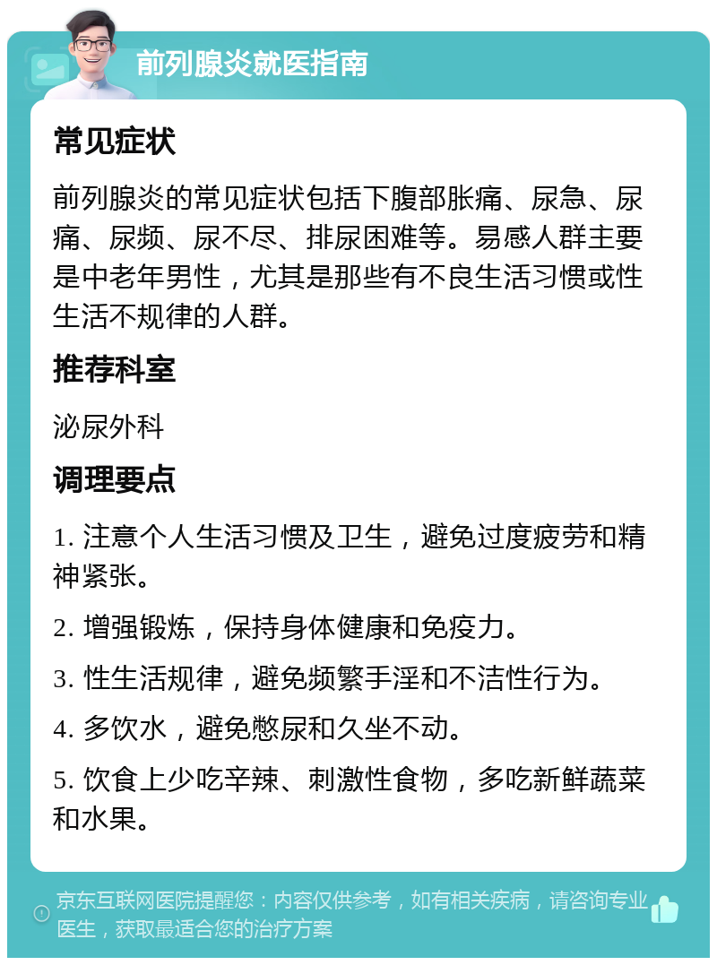 前列腺炎就医指南 常见症状 前列腺炎的常见症状包括下腹部胀痛、尿急、尿痛、尿频、尿不尽、排尿困难等。易感人群主要是中老年男性，尤其是那些有不良生活习惯或性生活不规律的人群。 推荐科室 泌尿外科 调理要点 1. 注意个人生活习惯及卫生，避免过度疲劳和精神紧张。 2. 增强锻炼，保持身体健康和免疫力。 3. 性生活规律，避免频繁手淫和不洁性行为。 4. 多饮水，避免憋尿和久坐不动。 5. 饮食上少吃辛辣、刺激性食物，多吃新鲜蔬菜和水果。