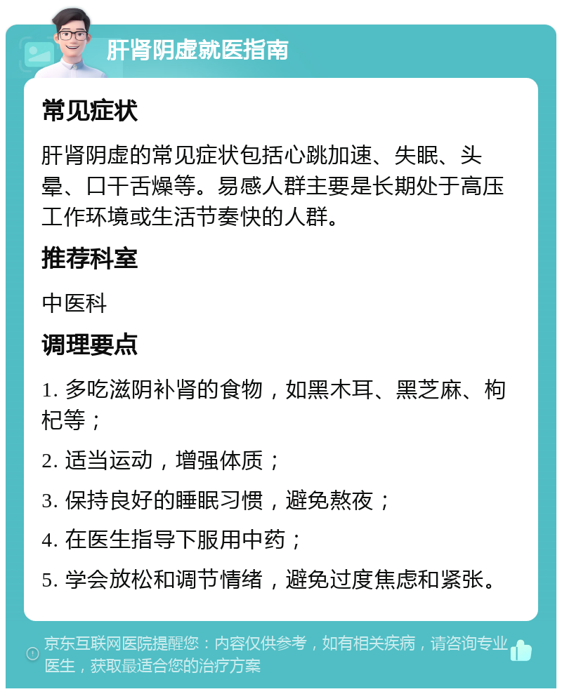 肝肾阴虚就医指南 常见症状 肝肾阴虚的常见症状包括心跳加速、失眠、头晕、口干舌燥等。易感人群主要是长期处于高压工作环境或生活节奏快的人群。 推荐科室 中医科 调理要点 1. 多吃滋阴补肾的食物，如黑木耳、黑芝麻、枸杞等； 2. 适当运动，增强体质； 3. 保持良好的睡眠习惯，避免熬夜； 4. 在医生指导下服用中药； 5. 学会放松和调节情绪，避免过度焦虑和紧张。