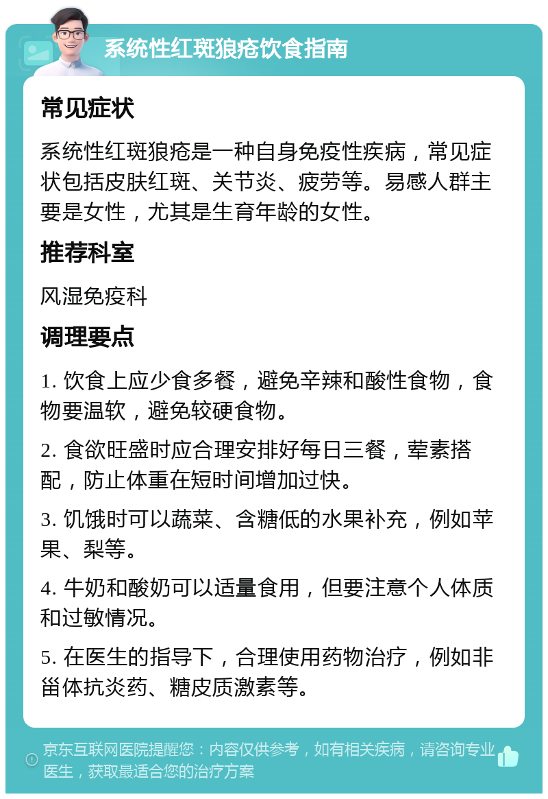 系统性红斑狼疮饮食指南 常见症状 系统性红斑狼疮是一种自身免疫性疾病，常见症状包括皮肤红斑、关节炎、疲劳等。易感人群主要是女性，尤其是生育年龄的女性。 推荐科室 风湿免疫科 调理要点 1. 饮食上应少食多餐，避免辛辣和酸性食物，食物要温软，避免较硬食物。 2. 食欲旺盛时应合理安排好每日三餐，荤素搭配，防止体重在短时间增加过快。 3. 饥饿时可以蔬菜、含糖低的水果补充，例如苹果、梨等。 4. 牛奶和酸奶可以适量食用，但要注意个人体质和过敏情况。 5. 在医生的指导下，合理使用药物治疗，例如非甾体抗炎药、糖皮质激素等。