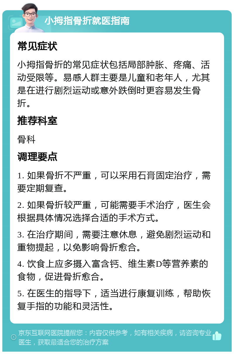 小拇指骨折就医指南 常见症状 小拇指骨折的常见症状包括局部肿胀、疼痛、活动受限等。易感人群主要是儿童和老年人，尤其是在进行剧烈运动或意外跌倒时更容易发生骨折。 推荐科室 骨科 调理要点 1. 如果骨折不严重，可以采用石膏固定治疗，需要定期复查。 2. 如果骨折较严重，可能需要手术治疗，医生会根据具体情况选择合适的手术方式。 3. 在治疗期间，需要注意休息，避免剧烈运动和重物提起，以免影响骨折愈合。 4. 饮食上应多摄入富含钙、维生素D等营养素的食物，促进骨折愈合。 5. 在医生的指导下，适当进行康复训练，帮助恢复手指的功能和灵活性。