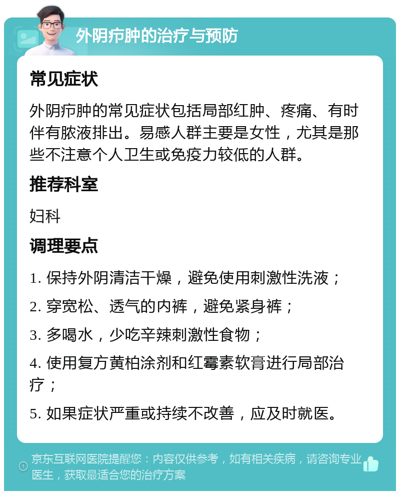 外阴疖肿的治疗与预防 常见症状 外阴疖肿的常见症状包括局部红肿、疼痛、有时伴有脓液排出。易感人群主要是女性，尤其是那些不注意个人卫生或免疫力较低的人群。 推荐科室 妇科 调理要点 1. 保持外阴清洁干燥，避免使用刺激性洗液； 2. 穿宽松、透气的内裤，避免紧身裤； 3. 多喝水，少吃辛辣刺激性食物； 4. 使用复方黄柏涂剂和红霉素软膏进行局部治疗； 5. 如果症状严重或持续不改善，应及时就医。