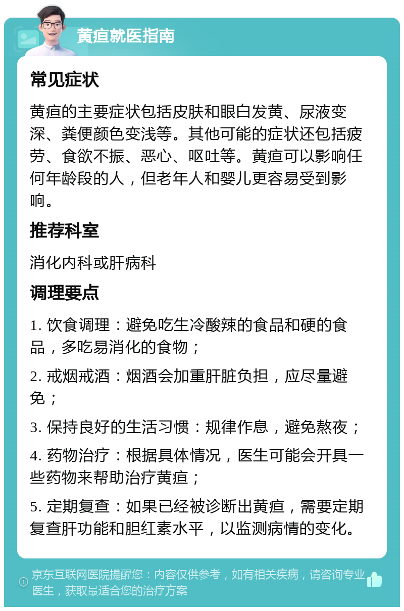 黄疸就医指南 常见症状 黄疸的主要症状包括皮肤和眼白发黄、尿液变深、粪便颜色变浅等。其他可能的症状还包括疲劳、食欲不振、恶心、呕吐等。黄疸可以影响任何年龄段的人，但老年人和婴儿更容易受到影响。 推荐科室 消化内科或肝病科 调理要点 1. 饮食调理：避免吃生冷酸辣的食品和硬的食品，多吃易消化的食物； 2. 戒烟戒酒：烟酒会加重肝脏负担，应尽量避免； 3. 保持良好的生活习惯：规律作息，避免熬夜； 4. 药物治疗：根据具体情况，医生可能会开具一些药物来帮助治疗黄疸； 5. 定期复查：如果已经被诊断出黄疸，需要定期复查肝功能和胆红素水平，以监测病情的变化。