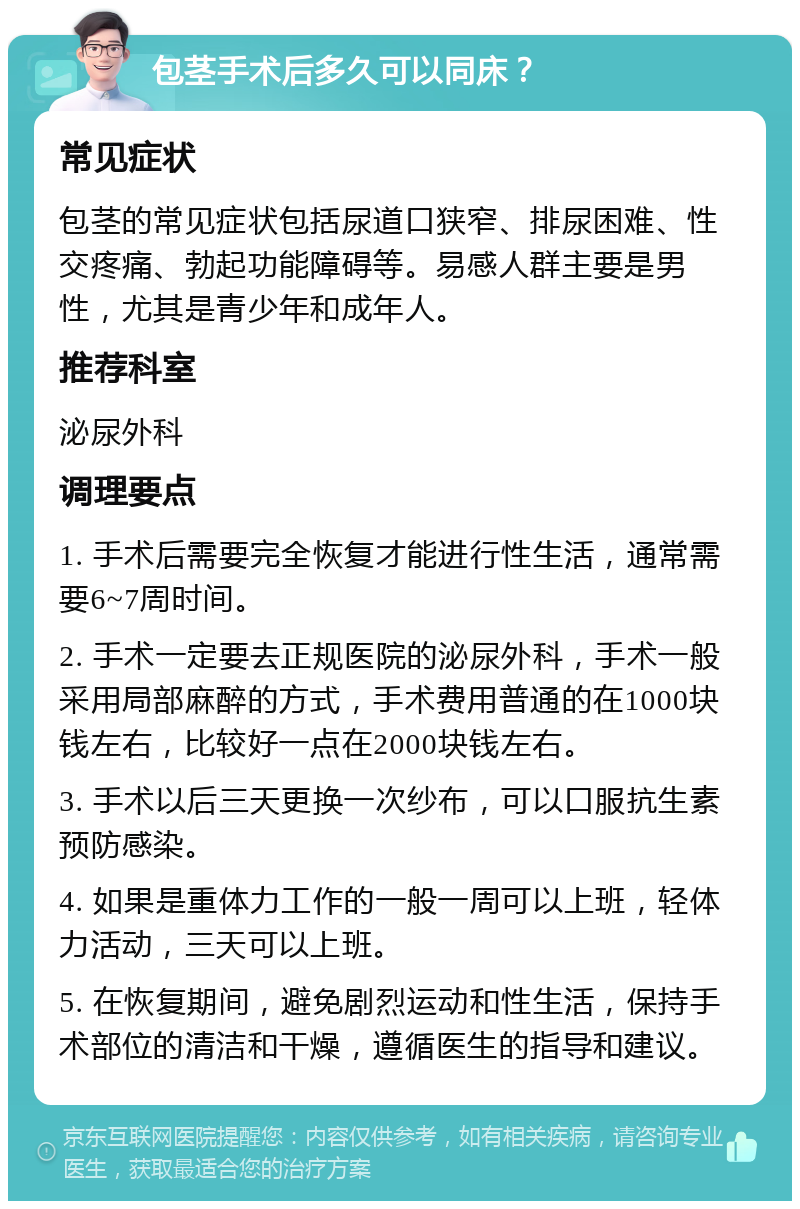 包茎手术后多久可以同床？ 常见症状 包茎的常见症状包括尿道口狭窄、排尿困难、性交疼痛、勃起功能障碍等。易感人群主要是男性，尤其是青少年和成年人。 推荐科室 泌尿外科 调理要点 1. 手术后需要完全恢复才能进行性生活，通常需要6~7周时间。 2. 手术一定要去正规医院的泌尿外科，手术一般采用局部麻醉的方式，手术费用普通的在1000块钱左右，比较好一点在2000块钱左右。 3. 手术以后三天更换一次纱布，可以口服抗生素预防感染。 4. 如果是重体力工作的一般一周可以上班，轻体力活动，三天可以上班。 5. 在恢复期间，避免剧烈运动和性生活，保持手术部位的清洁和干燥，遵循医生的指导和建议。