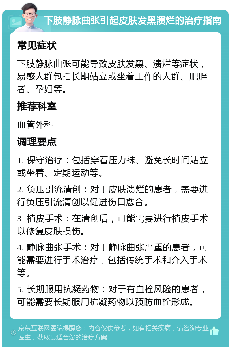 下肢静脉曲张引起皮肤发黑溃烂的治疗指南 常见症状 下肢静脉曲张可能导致皮肤发黑、溃烂等症状，易感人群包括长期站立或坐着工作的人群、肥胖者、孕妇等。 推荐科室 血管外科 调理要点 1. 保守治疗：包括穿着压力袜、避免长时间站立或坐着、定期运动等。 2. 负压引流清创：对于皮肤溃烂的患者，需要进行负压引流清创以促进伤口愈合。 3. 植皮手术：在清创后，可能需要进行植皮手术以修复皮肤损伤。 4. 静脉曲张手术：对于静脉曲张严重的患者，可能需要进行手术治疗，包括传统手术和介入手术等。 5. 长期服用抗凝药物：对于有血栓风险的患者，可能需要长期服用抗凝药物以预防血栓形成。