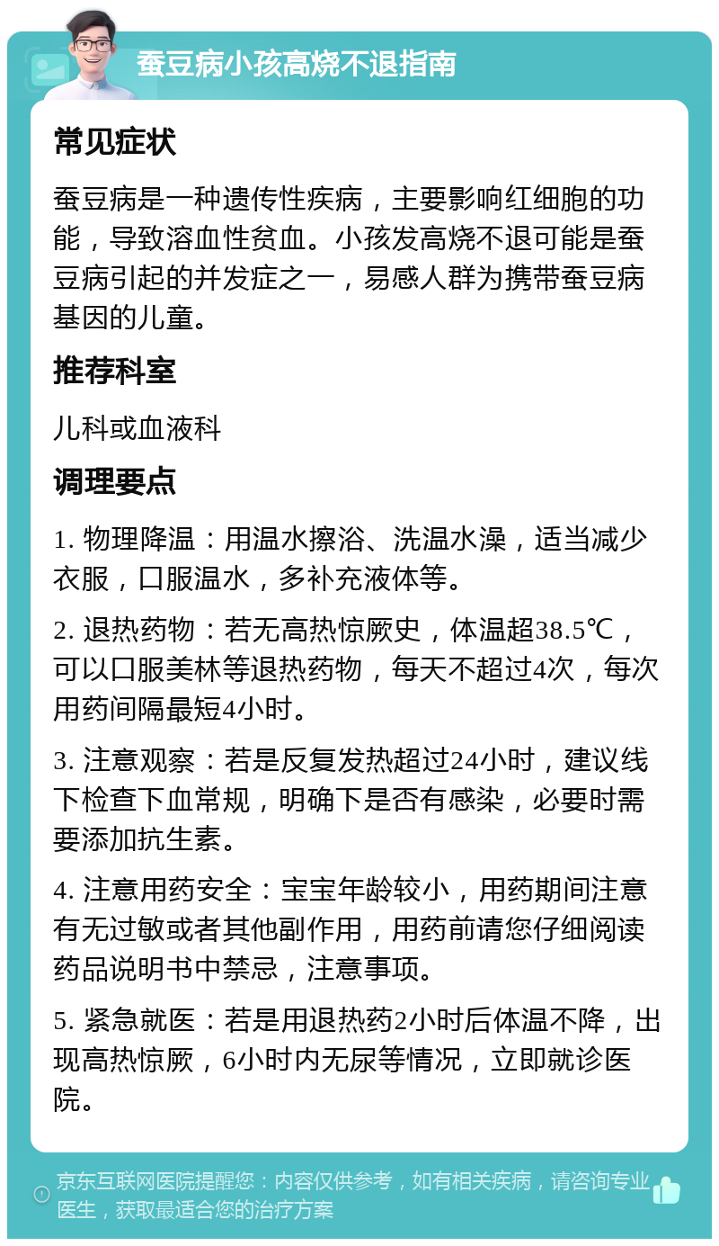 蚕豆病小孩高烧不退指南 常见症状 蚕豆病是一种遗传性疾病，主要影响红细胞的功能，导致溶血性贫血。小孩发高烧不退可能是蚕豆病引起的并发症之一，易感人群为携带蚕豆病基因的儿童。 推荐科室 儿科或血液科 调理要点 1. 物理降温：用温水擦浴、洗温水澡，适当减少衣服，口服温水，多补充液体等。 2. 退热药物：若无高热惊厥史，体温超38.5℃，可以口服美林等退热药物，每天不超过4次，每次用药间隔最短4小时。 3. 注意观察：若是反复发热超过24小时，建议线下检查下血常规，明确下是否有感染，必要时需要添加抗生素。 4. 注意用药安全：宝宝年龄较小，用药期间注意有无过敏或者其他副作用，用药前请您仔细阅读药品说明书中禁忌，注意事项。 5. 紧急就医：若是用退热药2小时后体温不降，出现高热惊厥，6小时内无尿等情况，立即就诊医院。