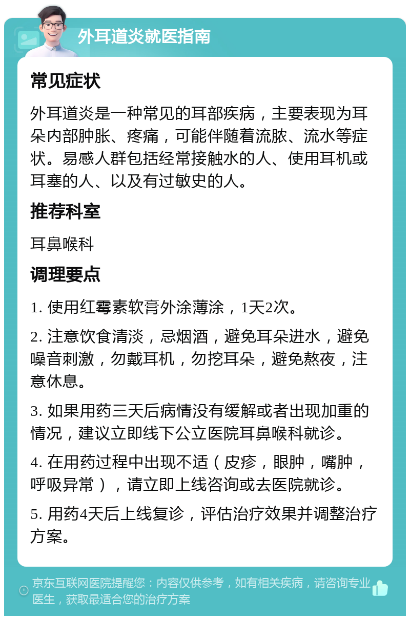 外耳道炎就医指南 常见症状 外耳道炎是一种常见的耳部疾病，主要表现为耳朵内部肿胀、疼痛，可能伴随着流脓、流水等症状。易感人群包括经常接触水的人、使用耳机或耳塞的人、以及有过敏史的人。 推荐科室 耳鼻喉科 调理要点 1. 使用红霉素软膏外涂薄涂，1天2次。 2. 注意饮食清淡，忌烟酒，避免耳朵进水，避免噪音刺激，勿戴耳机，勿挖耳朵，避免熬夜，注意休息。 3. 如果用药三天后病情没有缓解或者出现加重的情况，建议立即线下公立医院耳鼻喉科就诊。 4. 在用药过程中出现不适（皮疹，眼肿，嘴肿，呼吸异常），请立即上线咨询或去医院就诊。 5. 用药4天后上线复诊，评估治疗效果并调整治疗方案。