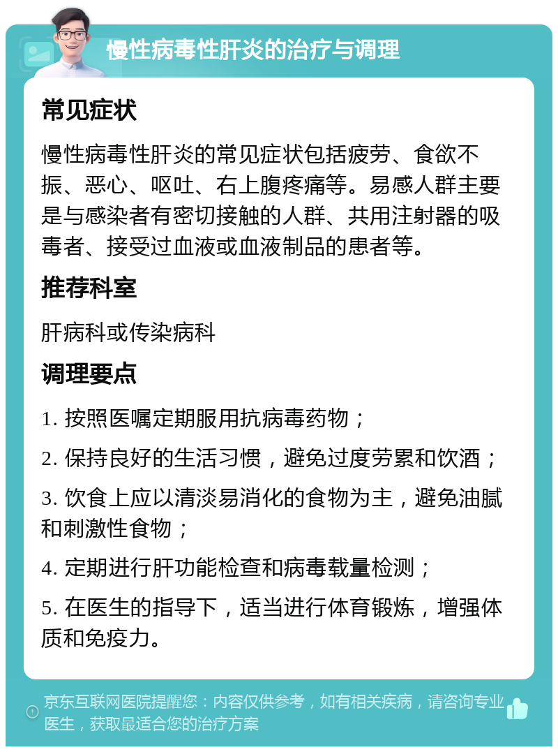 慢性病毒性肝炎的治疗与调理 常见症状 慢性病毒性肝炎的常见症状包括疲劳、食欲不振、恶心、呕吐、右上腹疼痛等。易感人群主要是与感染者有密切接触的人群、共用注射器的吸毒者、接受过血液或血液制品的患者等。 推荐科室 肝病科或传染病科 调理要点 1. 按照医嘱定期服用抗病毒药物； 2. 保持良好的生活习惯，避免过度劳累和饮酒； 3. 饮食上应以清淡易消化的食物为主，避免油腻和刺激性食物； 4. 定期进行肝功能检查和病毒载量检测； 5. 在医生的指导下，适当进行体育锻炼，增强体质和免疫力。