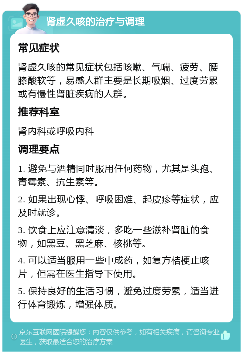 肾虚久咳的治疗与调理 常见症状 肾虚久咳的常见症状包括咳嗽、气喘、疲劳、腰膝酸软等，易感人群主要是长期吸烟、过度劳累或有慢性肾脏疾病的人群。 推荐科室 肾内科或呼吸内科 调理要点 1. 避免与酒精同时服用任何药物，尤其是头孢、青霉素、抗生素等。 2. 如果出现心悸、呼吸困难、起皮疹等症状，应及时就诊。 3. 饮食上应注意清淡，多吃一些滋补肾脏的食物，如黑豆、黑芝麻、核桃等。 4. 可以适当服用一些中成药，如复方桔梗止咳片，但需在医生指导下使用。 5. 保持良好的生活习惯，避免过度劳累，适当进行体育锻炼，增强体质。