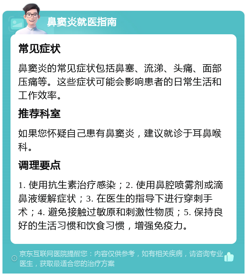 鼻窦炎就医指南 常见症状 鼻窦炎的常见症状包括鼻塞、流涕、头痛、面部压痛等。这些症状可能会影响患者的日常生活和工作效率。 推荐科室 如果您怀疑自己患有鼻窦炎，建议就诊于耳鼻喉科。 调理要点 1. 使用抗生素治疗感染；2. 使用鼻腔喷雾剂或滴鼻液缓解症状；3. 在医生的指导下进行穿刺手术；4. 避免接触过敏原和刺激性物质；5. 保持良好的生活习惯和饮食习惯，增强免疫力。