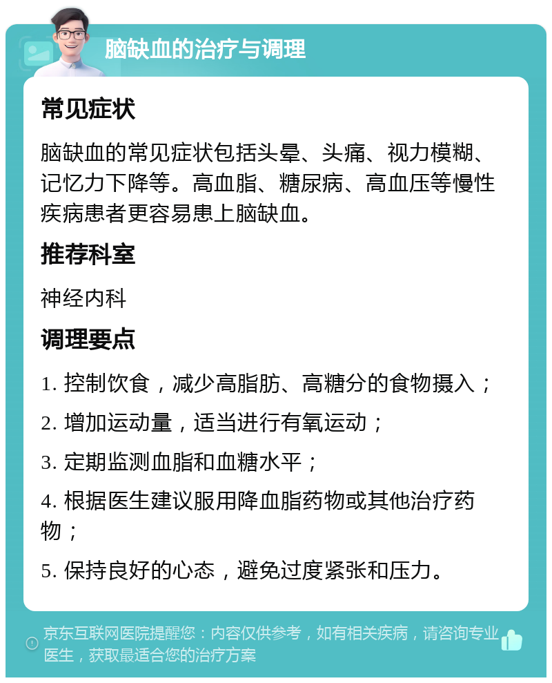 脑缺血的治疗与调理 常见症状 脑缺血的常见症状包括头晕、头痛、视力模糊、记忆力下降等。高血脂、糖尿病、高血压等慢性疾病患者更容易患上脑缺血。 推荐科室 神经内科 调理要点 1. 控制饮食，减少高脂肪、高糖分的食物摄入； 2. 增加运动量，适当进行有氧运动； 3. 定期监测血脂和血糖水平； 4. 根据医生建议服用降血脂药物或其他治疗药物； 5. 保持良好的心态，避免过度紧张和压力。