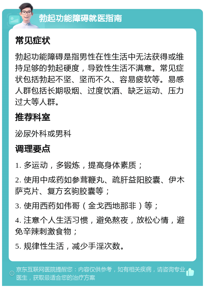 勃起功能障碍就医指南 常见症状 勃起功能障碍是指男性在性生活中无法获得或维持足够的勃起硬度，导致性生活不满意。常见症状包括勃起不坚、坚而不久、容易疲软等。易感人群包括长期吸烟、过度饮酒、缺乏运动、压力过大等人群。 推荐科室 泌尿外科或男科 调理要点 1. 多运动，多锻炼，提高身体素质； 2. 使用中成药如参茸鞭丸、疏肝益阳胶囊、伊木萨克片、复方玄驹胶囊等； 3. 使用西药如伟哥（金戈西地那非）等； 4. 注意个人生活习惯，避免熬夜，放松心情，避免辛辣刺激食物； 5. 规律性生活，减少手淫次数。