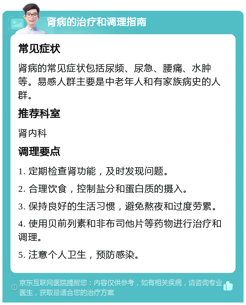 肾病的治疗和调理指南 常见症状 肾病的常见症状包括尿频、尿急、腰痛、水肿等。易感人群主要是中老年人和有家族病史的人群。 推荐科室 肾内科 调理要点 1. 定期检查肾功能，及时发现问题。 2. 合理饮食，控制盐分和蛋白质的摄入。 3. 保持良好的生活习惯，避免熬夜和过度劳累。 4. 使用贝前列素和非布司他片等药物进行治疗和调理。 5. 注意个人卫生，预防感染。