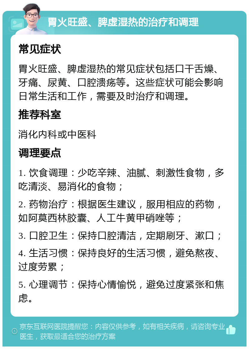 胃火旺盛、脾虚湿热的治疗和调理 常见症状 胃火旺盛、脾虚湿热的常见症状包括口干舌燥、牙痛、尿黄、口腔溃疡等。这些症状可能会影响日常生活和工作，需要及时治疗和调理。 推荐科室 消化内科或中医科 调理要点 1. 饮食调理：少吃辛辣、油腻、刺激性食物，多吃清淡、易消化的食物； 2. 药物治疗：根据医生建议，服用相应的药物，如阿莫西林胶囊、人工牛黄甲硝唑等； 3. 口腔卫生：保持口腔清洁，定期刷牙、漱口； 4. 生活习惯：保持良好的生活习惯，避免熬夜、过度劳累； 5. 心理调节：保持心情愉悦，避免过度紧张和焦虑。