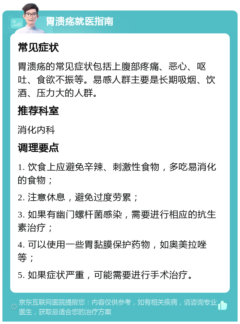 胃溃疡就医指南 常见症状 胃溃疡的常见症状包括上腹部疼痛、恶心、呕吐、食欲不振等。易感人群主要是长期吸烟、饮酒、压力大的人群。 推荐科室 消化内科 调理要点 1. 饮食上应避免辛辣、刺激性食物，多吃易消化的食物； 2. 注意休息，避免过度劳累； 3. 如果有幽门螺杆菌感染，需要进行相应的抗生素治疗； 4. 可以使用一些胃黏膜保护药物，如奥美拉唑等； 5. 如果症状严重，可能需要进行手术治疗。