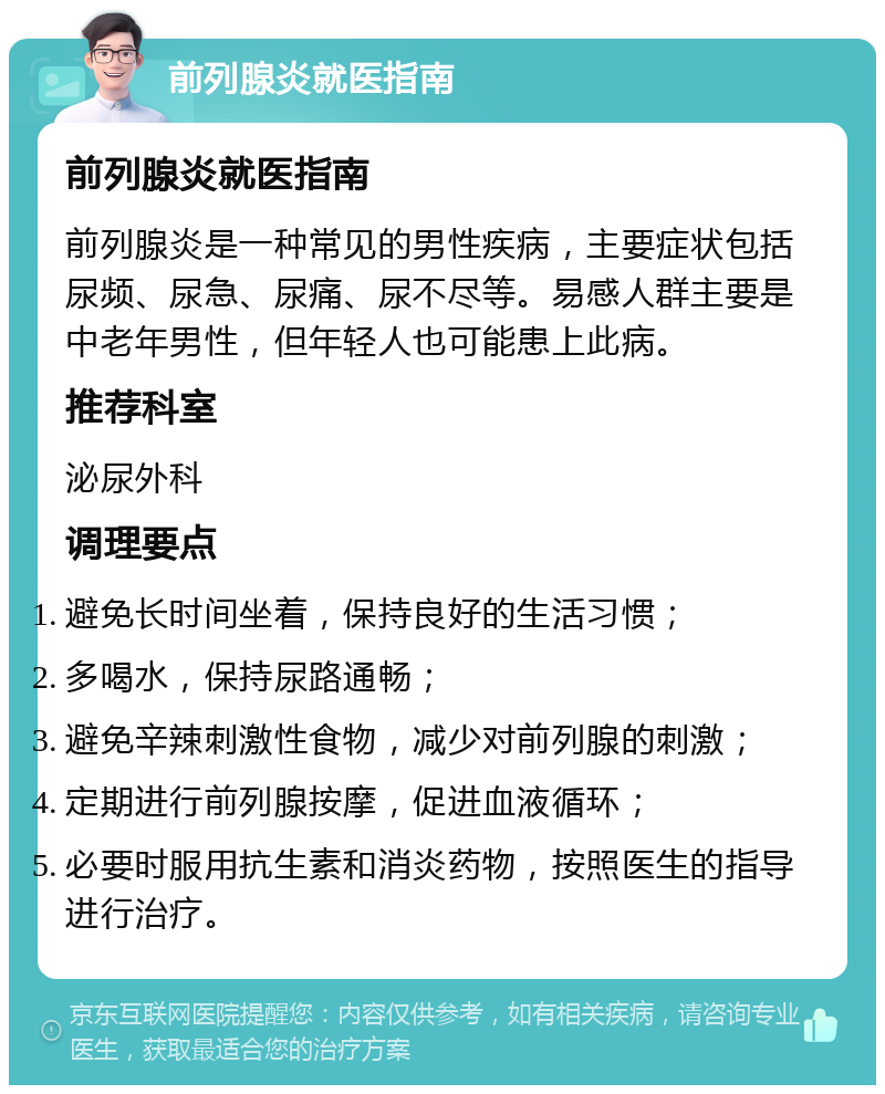 前列腺炎就医指南 前列腺炎就医指南 前列腺炎是一种常见的男性疾病，主要症状包括尿频、尿急、尿痛、尿不尽等。易感人群主要是中老年男性，但年轻人也可能患上此病。 推荐科室 泌尿外科 调理要点 避免长时间坐着，保持良好的生活习惯； 多喝水，保持尿路通畅； 避免辛辣刺激性食物，减少对前列腺的刺激； 定期进行前列腺按摩，促进血液循环； 必要时服用抗生素和消炎药物，按照医生的指导进行治疗。