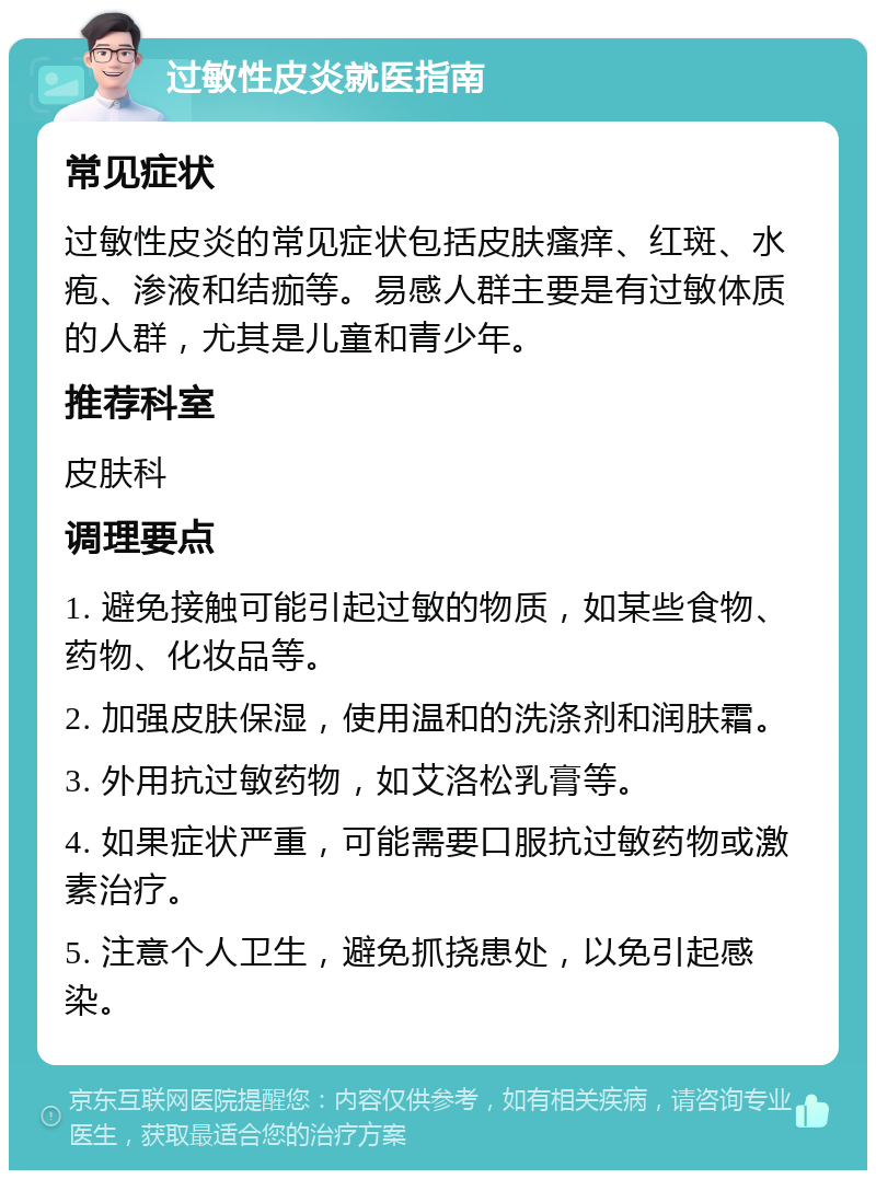 过敏性皮炎就医指南 常见症状 过敏性皮炎的常见症状包括皮肤瘙痒、红斑、水疱、渗液和结痂等。易感人群主要是有过敏体质的人群，尤其是儿童和青少年。 推荐科室 皮肤科 调理要点 1. 避免接触可能引起过敏的物质，如某些食物、药物、化妆品等。 2. 加强皮肤保湿，使用温和的洗涤剂和润肤霜。 3. 外用抗过敏药物，如艾洛松乳膏等。 4. 如果症状严重，可能需要口服抗过敏药物或激素治疗。 5. 注意个人卫生，避免抓挠患处，以免引起感染。