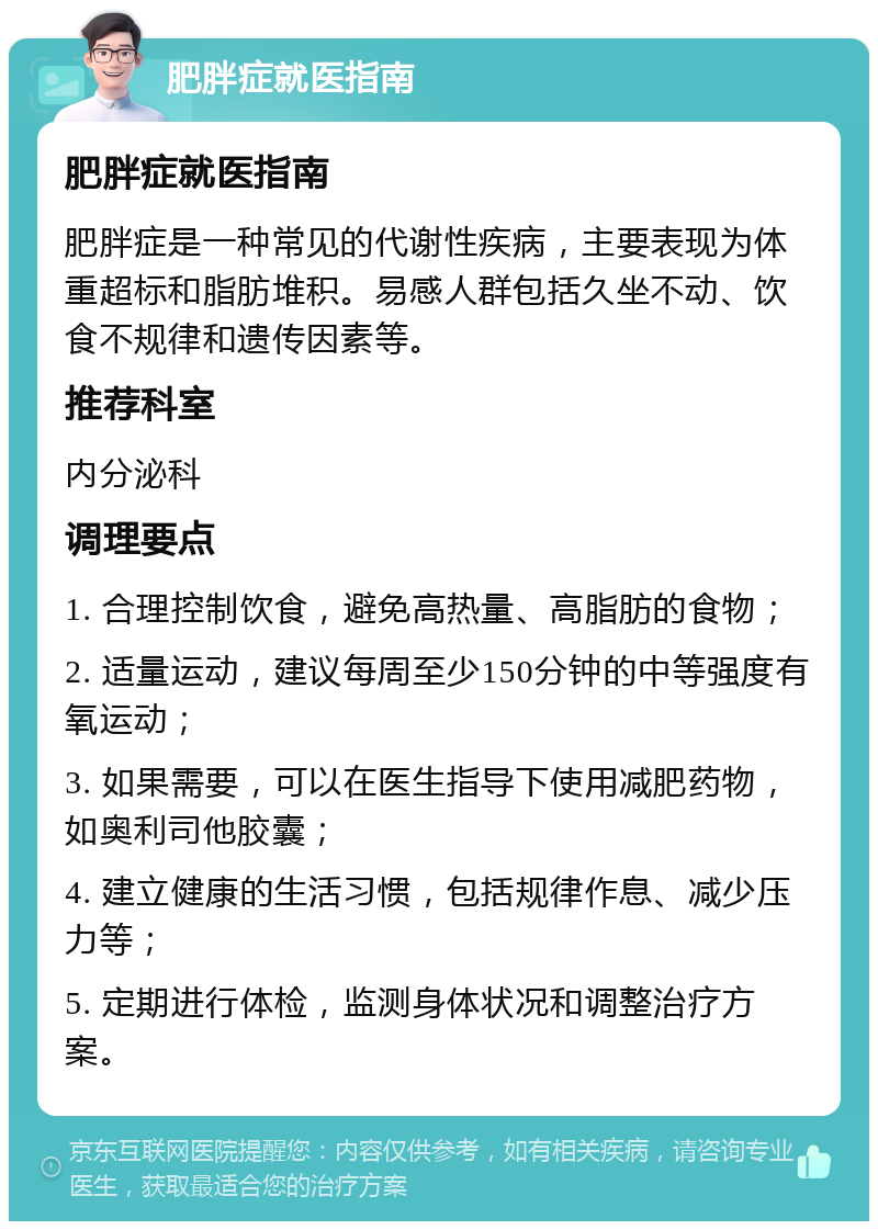 肥胖症就医指南 肥胖症就医指南 肥胖症是一种常见的代谢性疾病，主要表现为体重超标和脂肪堆积。易感人群包括久坐不动、饮食不规律和遗传因素等。 推荐科室 内分泌科 调理要点 1. 合理控制饮食，避免高热量、高脂肪的食物； 2. 适量运动，建议每周至少150分钟的中等强度有氧运动； 3. 如果需要，可以在医生指导下使用减肥药物，如奥利司他胶囊； 4. 建立健康的生活习惯，包括规律作息、减少压力等； 5. 定期进行体检，监测身体状况和调整治疗方案。