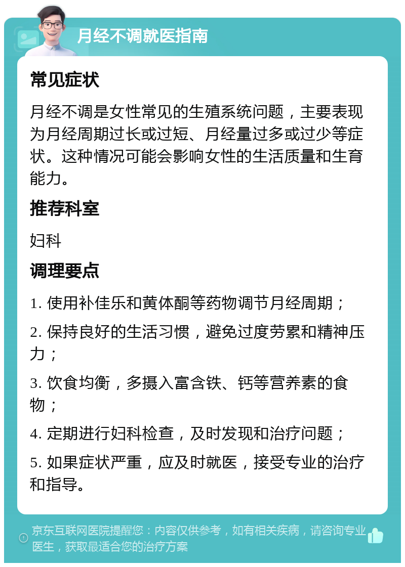 月经不调就医指南 常见症状 月经不调是女性常见的生殖系统问题，主要表现为月经周期过长或过短、月经量过多或过少等症状。这种情况可能会影响女性的生活质量和生育能力。 推荐科室 妇科 调理要点 1. 使用补佳乐和黄体酮等药物调节月经周期； 2. 保持良好的生活习惯，避免过度劳累和精神压力； 3. 饮食均衡，多摄入富含铁、钙等营养素的食物； 4. 定期进行妇科检查，及时发现和治疗问题； 5. 如果症状严重，应及时就医，接受专业的治疗和指导。