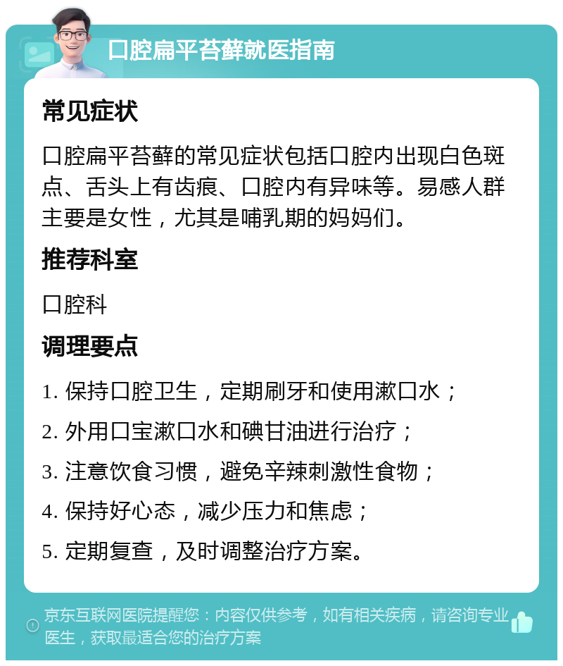 口腔扁平苔藓就医指南 常见症状 口腔扁平苔藓的常见症状包括口腔内出现白色斑点、舌头上有齿痕、口腔内有异味等。易感人群主要是女性，尤其是哺乳期的妈妈们。 推荐科室 口腔科 调理要点 1. 保持口腔卫生，定期刷牙和使用漱口水； 2. 外用口宝漱口水和碘甘油进行治疗； 3. 注意饮食习惯，避免辛辣刺激性食物； 4. 保持好心态，减少压力和焦虑； 5. 定期复查，及时调整治疗方案。