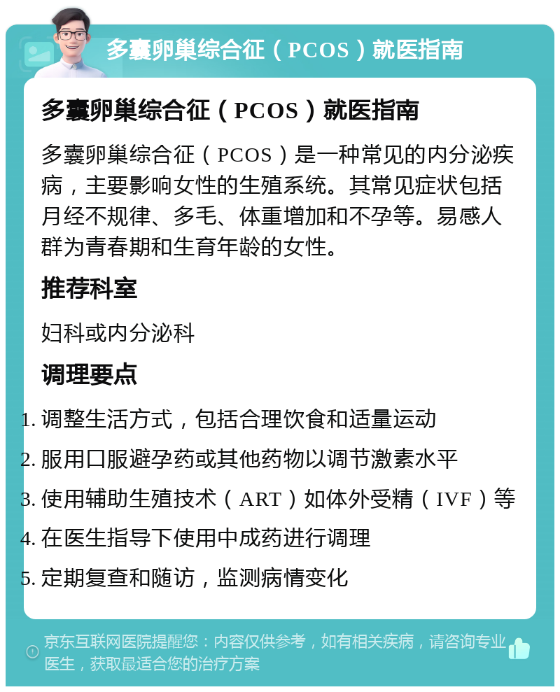 多囊卵巢综合征（PCOS）就医指南 多囊卵巢综合征（PCOS）就医指南 多囊卵巢综合征（PCOS）是一种常见的内分泌疾病，主要影响女性的生殖系统。其常见症状包括月经不规律、多毛、体重增加和不孕等。易感人群为青春期和生育年龄的女性。 推荐科室 妇科或内分泌科 调理要点 调整生活方式，包括合理饮食和适量运动 服用口服避孕药或其他药物以调节激素水平 使用辅助生殖技术（ART）如体外受精（IVF）等 在医生指导下使用中成药进行调理 定期复查和随访，监测病情变化