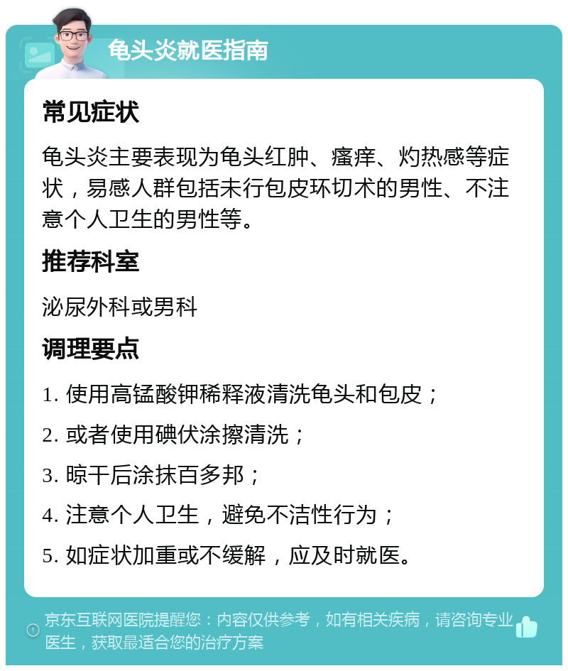 龟头炎就医指南 常见症状 龟头炎主要表现为龟头红肿、瘙痒、灼热感等症状，易感人群包括未行包皮环切术的男性、不注意个人卫生的男性等。 推荐科室 泌尿外科或男科 调理要点 1. 使用高锰酸钾稀释液清洗龟头和包皮； 2. 或者使用碘伏涂擦清洗； 3. 晾干后涂抹百多邦； 4. 注意个人卫生，避免不洁性行为； 5. 如症状加重或不缓解，应及时就医。