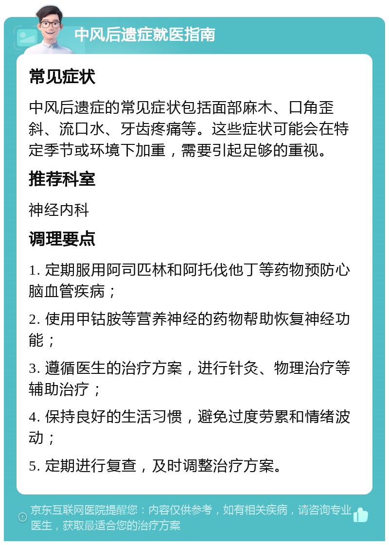 中风后遗症就医指南 常见症状 中风后遗症的常见症状包括面部麻木、口角歪斜、流口水、牙齿疼痛等。这些症状可能会在特定季节或环境下加重，需要引起足够的重视。 推荐科室 神经内科 调理要点 1. 定期服用阿司匹林和阿托伐他丁等药物预防心脑血管疾病； 2. 使用甲钴胺等营养神经的药物帮助恢复神经功能； 3. 遵循医生的治疗方案，进行针灸、物理治疗等辅助治疗； 4. 保持良好的生活习惯，避免过度劳累和情绪波动； 5. 定期进行复查，及时调整治疗方案。