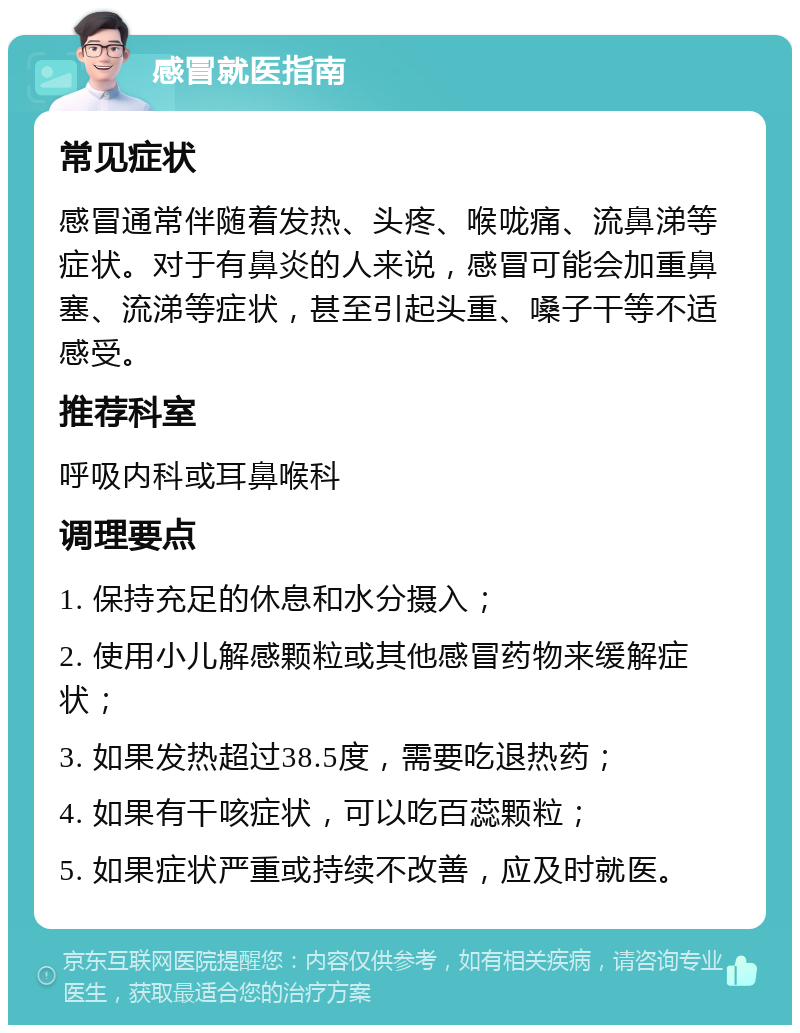 感冒就医指南 常见症状 感冒通常伴随着发热、头疼、喉咙痛、流鼻涕等症状。对于有鼻炎的人来说，感冒可能会加重鼻塞、流涕等症状，甚至引起头重、嗓子干等不适感受。 推荐科室 呼吸内科或耳鼻喉科 调理要点 1. 保持充足的休息和水分摄入； 2. 使用小儿解感颗粒或其他感冒药物来缓解症状； 3. 如果发热超过38.5度，需要吃退热药； 4. 如果有干咳症状，可以吃百蕊颗粒； 5. 如果症状严重或持续不改善，应及时就医。