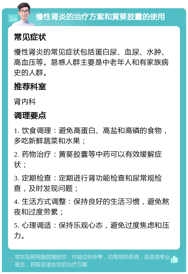 慢性肾炎的治疗方案和黄葵胶囊的使用 常见症状 慢性肾炎的常见症状包括蛋白尿、血尿、水肿、高血压等。易感人群主要是中老年人和有家族病史的人群。 推荐科室 肾内科 调理要点 1. 饮食调理：避免高蛋白、高盐和高磷的食物，多吃新鲜蔬菜和水果； 2. 药物治疗：黄葵胶囊等中药可以有效缓解症状； 3. 定期检查：定期进行肾功能检查和尿常规检查，及时发现问题； 4. 生活方式调整：保持良好的生活习惯，避免熬夜和过度劳累； 5. 心理调适：保持乐观心态，避免过度焦虑和压力。