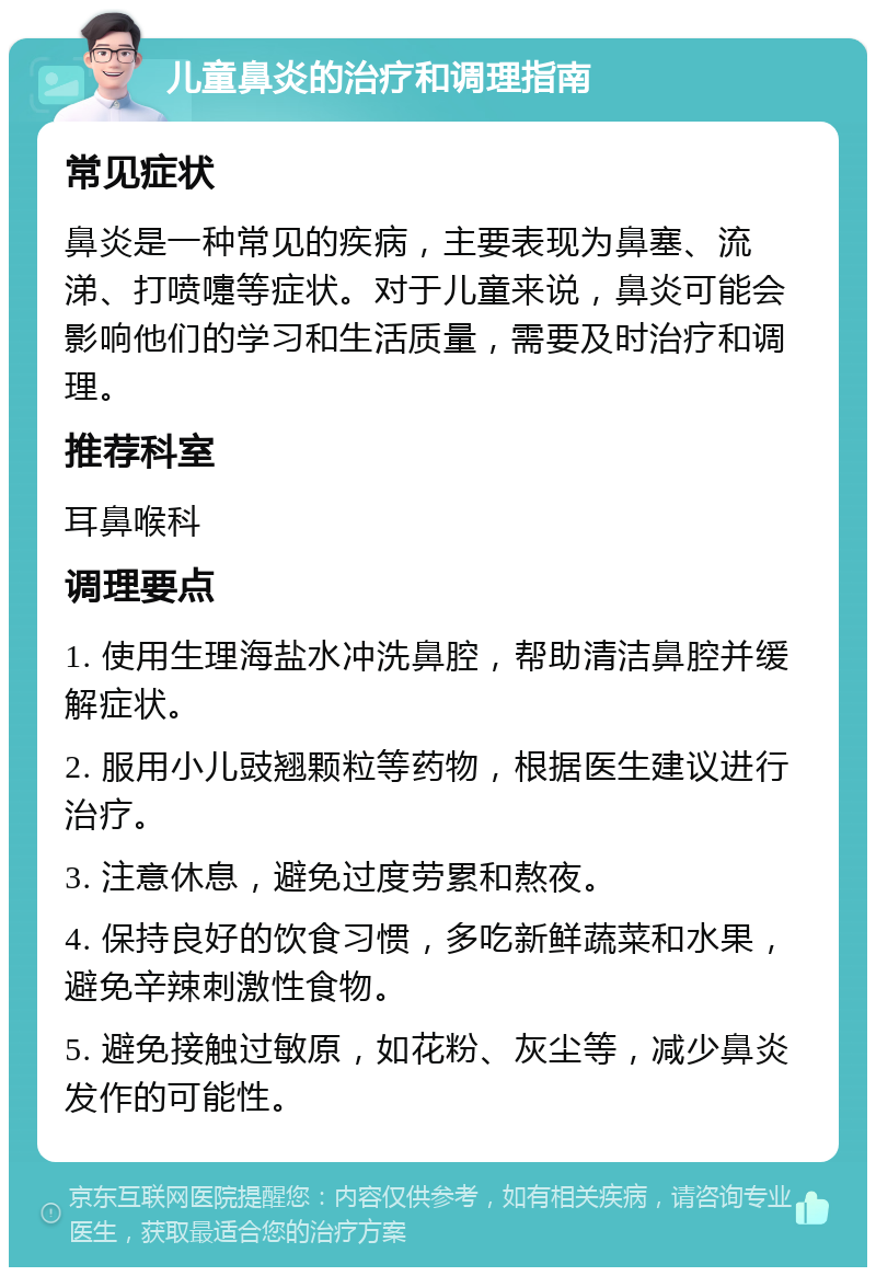 儿童鼻炎的治疗和调理指南 常见症状 鼻炎是一种常见的疾病，主要表现为鼻塞、流涕、打喷嚏等症状。对于儿童来说，鼻炎可能会影响他们的学习和生活质量，需要及时治疗和调理。 推荐科室 耳鼻喉科 调理要点 1. 使用生理海盐水冲洗鼻腔，帮助清洁鼻腔并缓解症状。 2. 服用小儿豉翘颗粒等药物，根据医生建议进行治疗。 3. 注意休息，避免过度劳累和熬夜。 4. 保持良好的饮食习惯，多吃新鲜蔬菜和水果，避免辛辣刺激性食物。 5. 避免接触过敏原，如花粉、灰尘等，减少鼻炎发作的可能性。